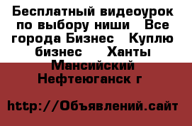 Бесплатный видеоурок по выбору ниши - Все города Бизнес » Куплю бизнес   . Ханты-Мансийский,Нефтеюганск г.